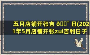 五月店铺开张吉 🐯 日(2021年5月店铺开张zui
吉利日子)